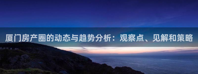 天狮娱乐负责人是：厦门房产圈的动态与趋势分析：观察点、见解和