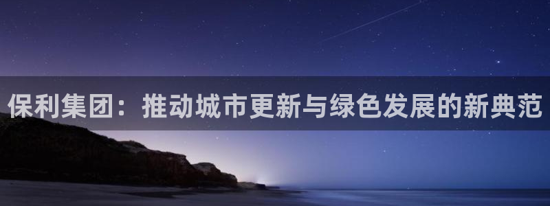 天狮娱乐平台怎么样：保利集团：推动城市更新与绿色发展的新典范