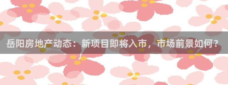 天狮娱乐运营29229：岳阳房地产动态：新项目即将入市，市场